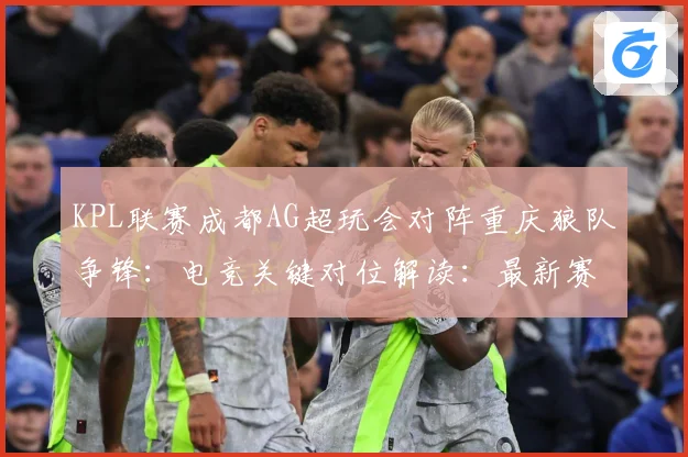 KPL联赛成都AG超玩会对阵重庆狼队争锋：电竞关键对位解读：最新赛事动态与深度分析