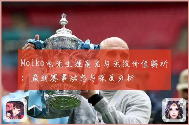 Meiko电竞生涯高光与竞技价值解析：最新赛事动态与深度分析