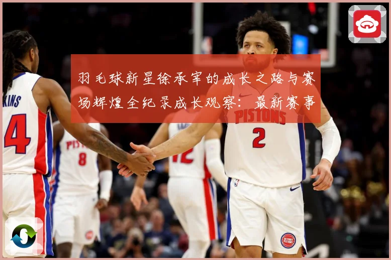 羽毛球新星徐承宰的成长之路与赛场辉煌全纪录成长观察：最新赛事动态与深度分析