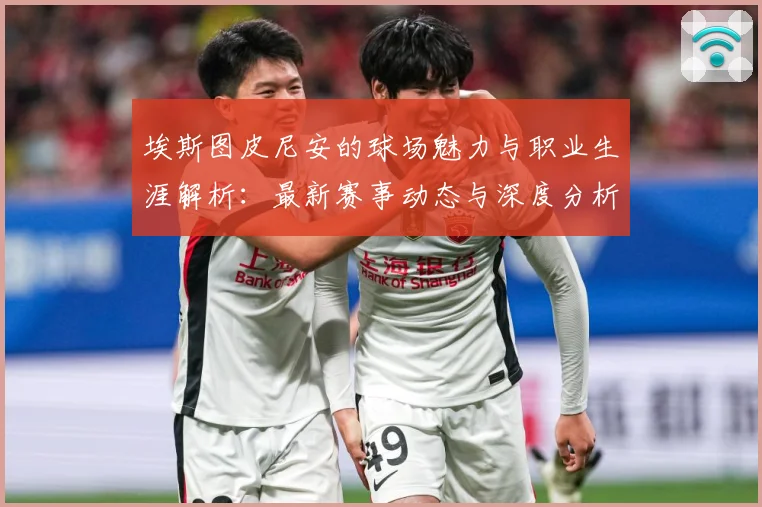 埃斯图皮尼安的球场魅力与职业生涯解析：最新赛事动态与深度分析