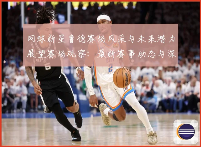网球新星鲁德赛场风采与未来潜力展望赛场观察：最新赛事动态与深度分析