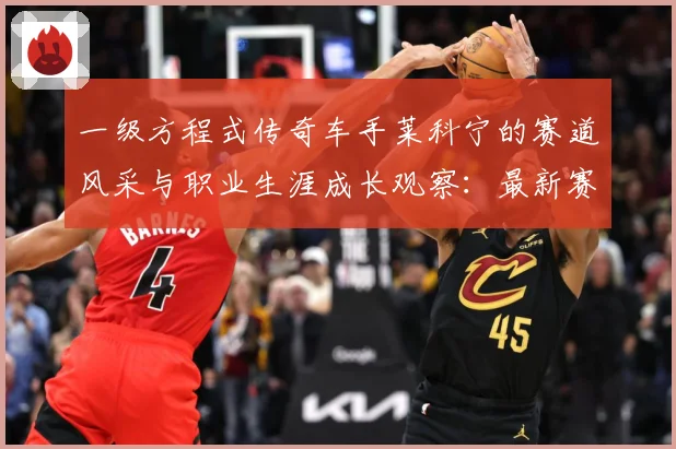 一级方程式传奇车手莱科宁的赛道风采与职业生涯成长观察：最新赛事动态与深度分析