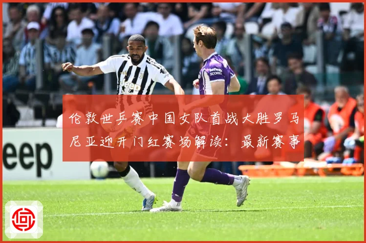 伦敦世乒赛中国女队首战大胜罗马尼亚迎开门红赛场解读：最新赛事动态与深度分析