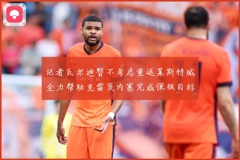 记者瓦尔迪暂不考虑重返莱斯特城全力帮助克雷莫内塞完成保级目标战术观察：最新赛事动态与深度分析