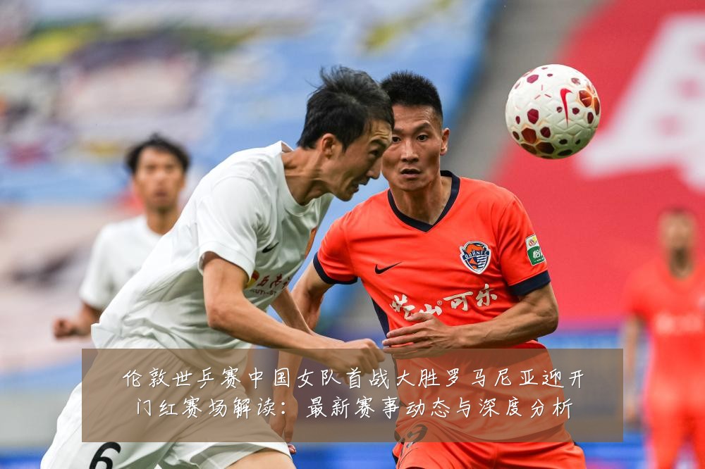 伦敦世乒赛中国女队首战大胜罗马尼亚迎开门红赛场解读：最新赛事动态与深度分析