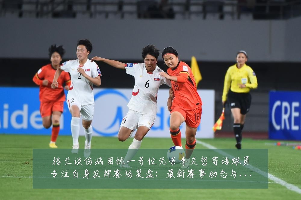 格兰谈伤病困扰一号位无奈李炎哲寄语球员专注自身发挥赛场复盘:最新赛事动态与深度分析