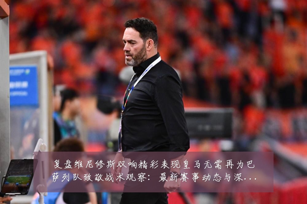 复盘维尼修斯双响精彩表现皇马无需再为巴萨列队致敬战术观察:最新赛事动态与深度分析
