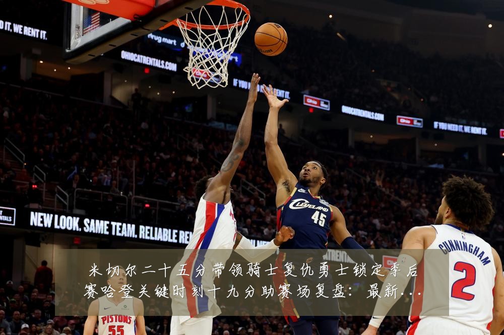 米切尔二十五分带领骑士复仇勇士锁定季后赛哈登关键时刻十九分助赛场复盘:最新赛事动态与深度分析