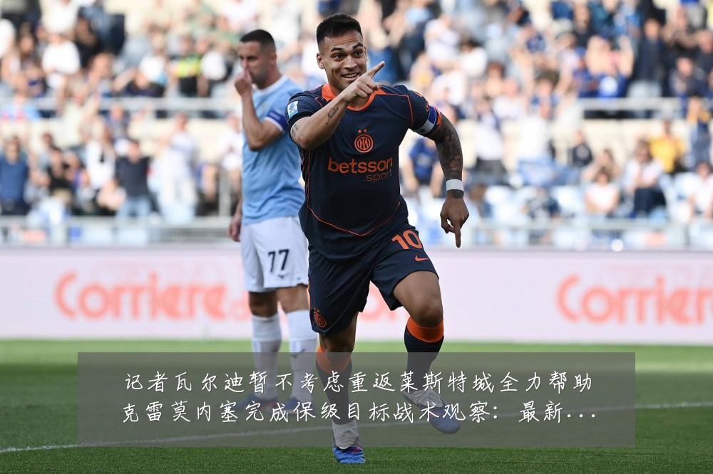 记者瓦尔迪暂不考虑重返莱斯特城全力帮助克雷莫内塞完成保级目标战术观察:最新赛事动态与深度分析