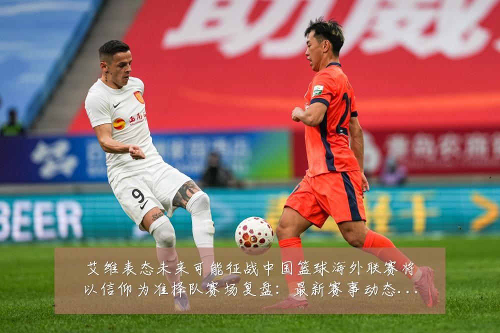 艾维表态未来可能征战中国篮球海外联赛将以信仰为准择队赛场复盘:最新赛事动态与深度分析